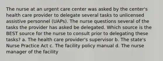 The nurse at an urgent care center was asked by the center's health care provider to delegate several tasks to unlicensed assistive personnel (UAPs). The nurse questions several of the tasks the provider has asked be delegated. Which source is the BEST source for the nurse to consult prior to delegating these tasks? a. The health care provider's supervisor b. The state's Nurse Practice Act c. The facility policy manual d. The nurse manager of the facility