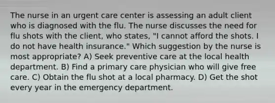 The nurse in an urgent care center is assessing an adult client who is diagnosed with the flu. The nurse discusses the need for flu shots with the client, who states, "I cannot afford the shots. I do not have health insurance." Which suggestion by the nurse is most appropriate? A) Seek preventive care at the local health department. B) Find a primary care physician who will give free care. C) Obtain the flu shot at a local pharmacy. D) Get the shot every year in the emergency department.