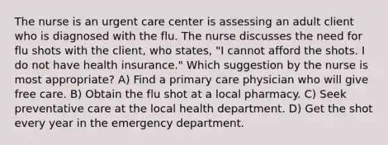 The nurse is an urgent care center is assessing an adult client who is diagnosed with the flu. The nurse discusses the need for flu shots with the client, who states, "I cannot afford the shots. I do not have health insurance." Which suggestion by the nurse is most appropriate? A) Find a primary care physician who will give free care. B) Obtain the flu shot at a local pharmacy. C) Seek preventative care at the local health department. D) Get the shot every year in the emergency department.