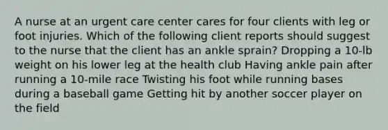 A nurse at an urgent care center cares for four clients with leg or foot injuries. Which of the following client reports should suggest to the nurse that the client has an ankle sprain? Dropping a 10-lb weight on his lower leg at the health club Having ankle pain after running a 10-mile race Twisting his foot while running bases during a baseball game Getting hit by another soccer player on the field