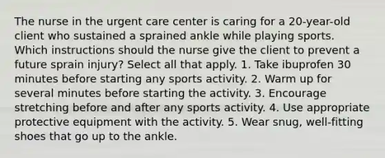 The nurse in the urgent care center is caring for a 20-year-old client who sustained a sprained ankle while playing sports. Which instructions should the nurse give the client to prevent a future sprain injury? Select all that apply. 1. Take ibuprofen 30 minutes before starting any sports activity. 2. Warm up for several minutes before starting the activity. 3. Encourage stretching before and after any sports activity. 4. Use appropriate protective equipment with the activity. 5. Wear snug, well-fitting shoes that go up to the ankle.