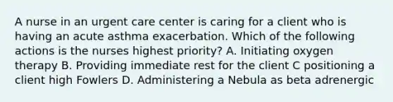 A nurse in an urgent care center is caring for a client who is having an acute asthma exacerbation. Which of the following actions is the nurses highest priority? A. Initiating oxygen therapy B. Providing immediate rest for the client C positioning a client high Fowlers D. Administering a Nebula as beta adrenergic