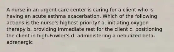 A nurse in an urgent care center is caring for a client who is having an acute asthma exacerbation. Which of the following actions is the nurse's highest priority? a. initiating oxygen therapy b. providing immediate rest for the client c. positioning the client in high-Fowler's d. administering a nebulized beta-adrenergic