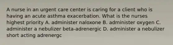 A nurse in an urgent care center is caring for a client who is having an acute asthma exacerbation. What is the nurses highest priority A. administer naloxone B. administer oxygen C. administer a nebulizer beta-adrenergic D. administer a nebulizer short acting adrenergc