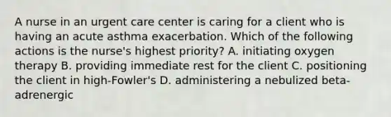 A nurse in an urgent care center is caring for a client who is having an acute asthma exacerbation. Which of the following actions is the nurse's highest priority? A. initiating oxygen therapy B. providing immediate rest for the client C. positioning the client in high-Fowler's D. administering a nebulized beta-adrenergic