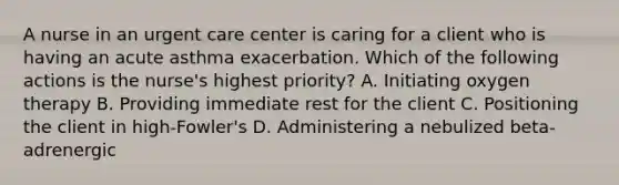 A nurse in an urgent care center is caring for a client who is having an acute asthma exacerbation. Which of the following actions is the nurse's highest priority? A. Initiating oxygen therapy B. Providing immediate rest for the client C. Positioning the client in high-Fowler's D. Administering a nebulized beta-adrenergic