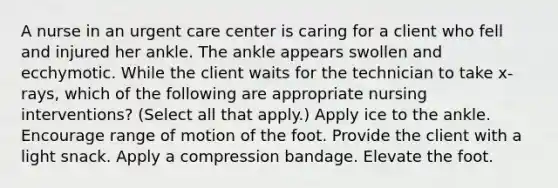 A nurse in an urgent care center is caring for a client who fell and injured her ankle. The ankle appears swollen and ecchymotic. While the client waits for the technician to take x-rays, which of the following are appropriate nursing interventions? (Select all that apply.) Apply ice to the ankle. Encourage range of motion of the foot. Provide the client with a light snack. Apply a compression bandage. Elevate the foot.