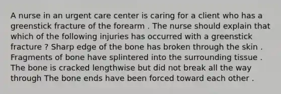 A nurse in an urgent care center is caring for a client who has a greenstick fracture of the forearm . The nurse should explain that which of the following injuries has occurred with a greenstick fracture ? Sharp edge of the bone has broken through the skin . Fragments of bone have splintered into the surrounding tissue . The bone is cracked lengthwise but did not break all the way through The bone ends have been forced toward each other .