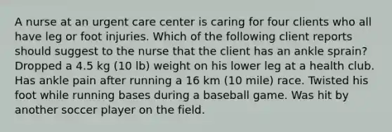 A nurse at an urgent care center is caring for four clients who all have leg or foot injuries. Which of the following client reports should suggest to the nurse that the client has an ankle sprain? Dropped a 4.5 kg (10 lb) weight on his lower leg at a health club. Has ankle pain after running a 16 km (10 mile) race. Twisted his foot while running bases during a baseball game. Was hit by another soccer player on the field.