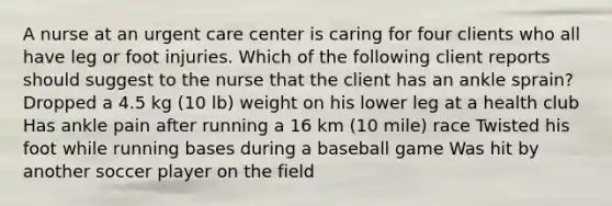 A nurse at an urgent care center is caring for four clients who all have leg or foot injuries. Which of the following client reports should suggest to the nurse that the client has an ankle sprain? Dropped a 4.5 kg (10 lb) weight on his lower leg at a health club Has ankle pain after running a 16 km (10 mile) race Twisted his foot while running bases during a baseball game Was hit by another soccer player on the field