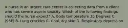 A nurse in an urgent care center is collecting data from a client who has severe aspirin toxicity. Which of the following findings should the nurse expect? A. Body temperature 35 Degrees C (95F) B. Lung crackles C. Cool, dry skin D. Respiratory depression