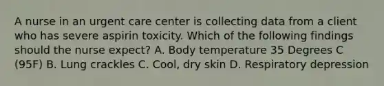 A nurse in an urgent care center is collecting data from a client who has severe aspirin toxicity. Which of the following findings should the nurse expect? A. Body temperature 35 Degrees C (95F) B. Lung crackles C. Cool, dry skin D. Respiratory depression