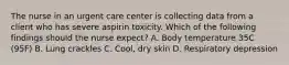 The nurse in an urgent care center is collecting data from a client who has severe aspirin toxicity. Which of the following findings should the nurse expect? A. Body temperature 35C (95F) B. Lung crackles C. Cool, dry skin D. Respiratory depression