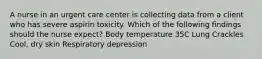 A nurse in an urgent care center is collecting data from a client who has severe aspirin toxicity. Which of the following findings should the nurse expect? Body temperature 35C Lung Crackles Cool, dry skin Respiratory depression