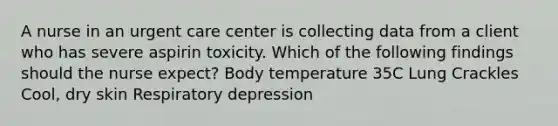 A nurse in an urgent care center is collecting data from a client who has severe aspirin toxicity. Which of the following findings should the nurse expect? Body temperature 35C Lung Crackles Cool, dry skin Respiratory depression