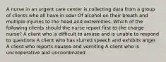 A nurse in an urgent care center is collecting data from a group of clients who all have in odor Of alcohol on their breath and multiple injuries to the head and extremities. Which of the following clients should the nurse report first to the charge nurse? A client who is difficult to arouse and is unable to respond to questions A client who has slurred speech and exhibits anger A client who reports nausea and vomiting A client who is uncooperative and uncoordinated