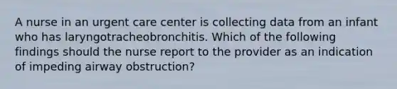 A nurse in an urgent care center is collecting data from an infant who has laryngotracheobronchitis. Which of the following findings should the nurse report to the provider as an indication of impeding airway obstruction?