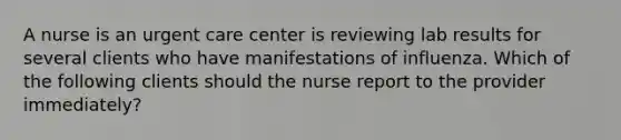 A nurse is an urgent care center is reviewing lab results for several clients who have manifestations of influenza. Which of the following clients should the nurse report to the provider immediately?