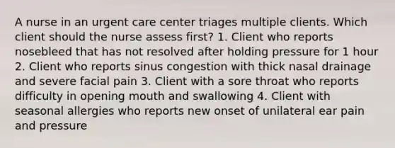 A nurse in an urgent care center triages multiple clients. Which client should the nurse assess first? 1. Client who reports nosebleed that has not resolved after holding pressure for 1 hour 2. Client who reports sinus congestion with thick nasal drainage and severe facial pain 3. Client with a sore throat who reports difficulty in opening mouth and swallowing 4. Client with seasonal allergies who reports new onset of unilateral ear pain and pressure