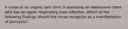 A nurse at an urgent care clinic is assessing an adolescent client who has an upper respiratory tract infection. Which of the following findings should the nurse recognize as a manifestation of pertussis?