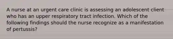 A nurse at an urgent care clinic is assessing an adolescent client who has an upper respiratory tract infection. Which of the following findings should the nurse recognize as a manifestation of pertussis?