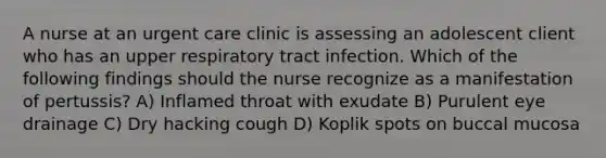 A nurse at an urgent care clinic is assessing an adolescent client who has an upper respiratory tract infection. Which of the following findings should the nurse recognize as a manifestation of pertussis? A) Inflamed throat with exudate B) Purulent eye drainage C) Dry hacking cough D) Koplik spots on buccal mucosa