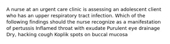 A nurse at an urgent care clinic is assessing an adolescent client who has an upper respiratory tract infection. Which of the following findings should the nurse recognize as a manifestation of pertussis Inflamed throat with exudate Purulent eye drainage Dry, hacking cough Koplik spots on buccal mucosa