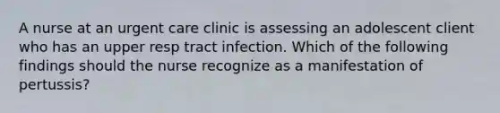 A nurse at an urgent care clinic is assessing an adolescent client who has an upper resp tract infection. Which of the following findings should the nurse recognize as a manifestation of pertussis?