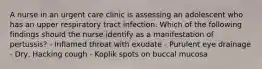 A nurse in an urgent care clinic is assessing an adolescent who has an upper respiratory tract infection. Which of the following findings should the nurse identify as a manifestation of pertussis? - Inflamed throat with exudate - Purulent eye drainage - Dry, Hacking cough - Koplik spots on buccal mucosa