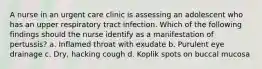 A nurse in an urgent care clinic is assessing an adolescent who has an upper respiratory tract infection. Which of the following findings should the nurse identify as a manifestation of pertussis? a. Inflamed throat with exudate b. Purulent eye drainage c. Dry, hacking cough d. Koplik spots on buccal mucosa