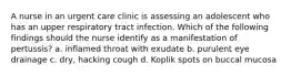 A nurse in an urgent care clinic is assessing an adolescent who has an upper respiratory tract infection. Which of the following findings should the nurse identify as a manifestation of pertussis? a. inflamed throat with exudate b. purulent eye drainage c. dry, hacking cough d. Koplik spots on buccal mucosa