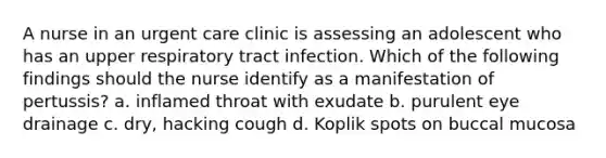 A nurse in an urgent care clinic is assessing an adolescent who has an upper respiratory tract infection. Which of the following findings should the nurse identify as a manifestation of pertussis? a. inflamed throat with exudate b. purulent eye drainage c. dry, hacking cough d. Koplik spots on buccal mucosa