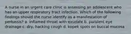 A nurse in an urgent care clinic is assessing an adolescent who has an upper respiratory tract infection. Which of the following findings should the nurse identify as a manifestation of pertussis? a. inflamed throat with exudate b. purulent eye drainage c. dry, hacking cough d. kopek spots on buccal mucosa