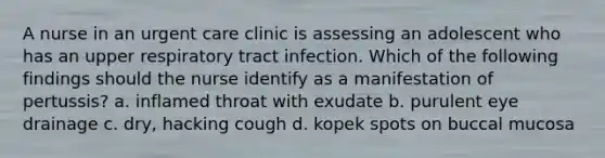 A nurse in an urgent care clinic is assessing an adolescent who has an upper respiratory tract infection. Which of the following findings should the nurse identify as a manifestation of pertussis? a. inflamed throat with exudate b. purulent eye drainage c. dry, hacking cough d. kopek spots on buccal mucosa