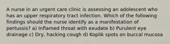 A nurse in an urgent care clinic is assessing an adolescent who has an upper respiratory tract infection. Which of the following findings should the nurse identify as a manifestation of pertussis? a) Inflamed throat with exudate b) Purulent eye drainage c) Dry, hacking cough d) Koplik spots on buccal mucosa