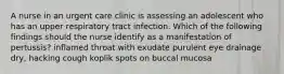 A nurse in an urgent care clinic is assessing an adolescent who has an upper respiratory tract infection. Which of the following findings should the nurse identify as a manifestation of pertussis? inflamed throat with exudate purulent eye drainage dry, hacking cough koplik spots on buccal mucosa