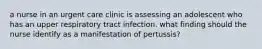 a nurse in an urgent care clinic is assessing an adolescent who has an upper respiratory tract infection. what finding should the nurse identify as a manifestation of pertussis?