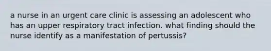 a nurse in an urgent care clinic is assessing an adolescent who has an upper respiratory tract infection. what finding should the nurse identify as a manifestation of pertussis?