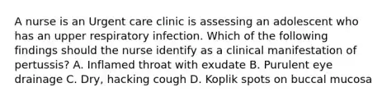 A nurse is an Urgent care clinic is assessing an adolescent who has an upper respiratory infection. Which of the following findings should the nurse identify as a clinical manifestation of pertussis? A. Inflamed throat with exudate B. Purulent eye drainage C. Dry, hacking cough D. Koplik spots on buccal mucosa