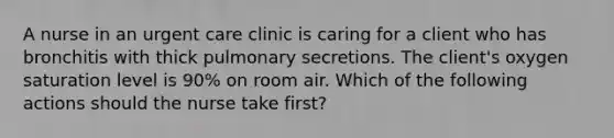 A nurse in an urgent care clinic is caring for a client who has bronchitis with thick pulmonary secretions. The client's oxygen saturation level is 90% on room air. Which of the following actions should the nurse take first?