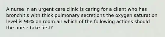 A nurse in an urgent care clinic is caring for a client who has bronchitis with thick pulmonary secretions the oxygen saturation level is 90% on room air which of the following actions should the nurse take first?