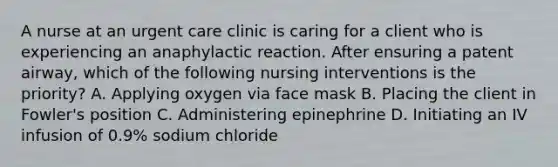 A nurse at an urgent care clinic is caring for a client who is experiencing an anaphylactic reaction. After ensuring a patent airway, which of the following nursing interventions is the priority? A. Applying oxygen via face mask B. Placing the client in Fowler's position C. Administering epinephrine D. Initiating an IV infusion of 0.9% sodium chloride