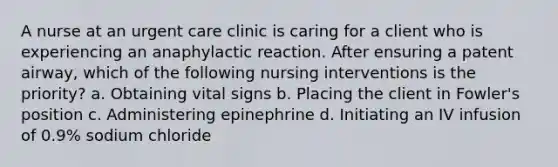 A nurse at an urgent care clinic is caring for a client who is experiencing an anaphylactic reaction. After ensuring a patent airway, which of the following nursing interventions is the priority? a. Obtaining vital signs b. Placing the client in Fowler's position c. Administering epinephrine d. Initiating an IV infusion of 0.9% sodium chloride