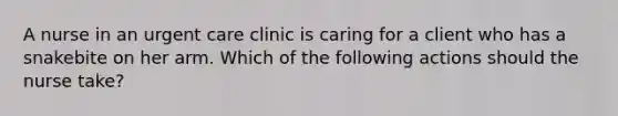 A nurse in an urgent care clinic is caring for a client who has a snakebite on her arm. Which of the following actions should the nurse take?