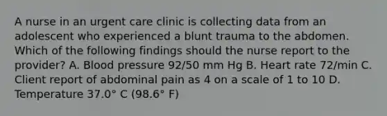 A nurse in an urgent care clinic is collecting data from an adolescent who experienced a blunt trauma to the abdomen. Which of the following findings should the nurse report to the provider? A. Blood pressure 92/50 mm Hg B. Heart rate 72/min C. Client report of abdominal pain as 4 on a scale of 1 to 10 D. Temperature 37.0° C (98.6° F)