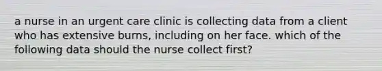 a nurse in an urgent care clinic is collecting data from a client who has extensive burns, including on her face. which of the following data should the nurse collect first?