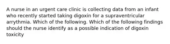 A nurse in an urgent care clinic is collecting data from an infant who recently started taking digoxin for a supraventricular arrythmia. Which of the following. Which of the following findings should the nurse identify as a possible indication of digoxin toxicity