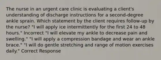 The nurse in an urgent care clinic is evaluating a client's understanding of discharge instructions for a second-degree ankle sprain. Which statement by the client requires follow-up by the nurse? "I will apply ice intermittently for the first 24 to 48 hours." Incorrect "I will elevate my ankle to decrease pain and swelling." "I will apply a compression bandage and wear an ankle brace." "I will do gentle stretching and range of motion exercises daily." Correct Response