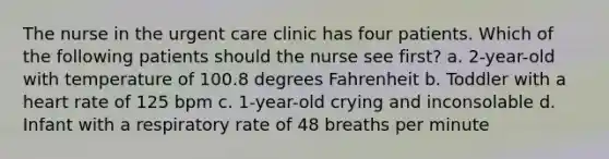 The nurse in the urgent care clinic has four patients. Which of the following patients should the nurse see first? a. 2-year-old with temperature of 100.8 degrees Fahrenheit b. Toddler with a heart rate of 125 bpm c. 1-year-old crying and inconsolable d. Infant with a respiratory rate of 48 breaths per minute