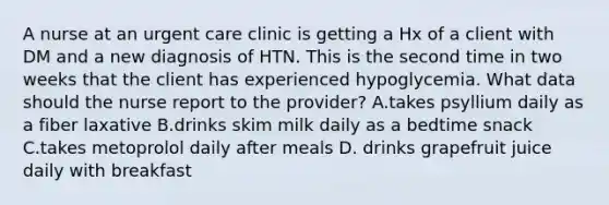 A nurse at an urgent care clinic is getting a Hx of a client with DM and a new diagnosis of HTN. This is the second time in two weeks that the client has experienced hypoglycemia. What data should the nurse report to the provider? A.takes psyllium daily as a fiber laxative B.drinks skim milk daily as a bedtime snack C.takes metoprolol daily after meals D. drinks grapefruit juice daily with breakfast